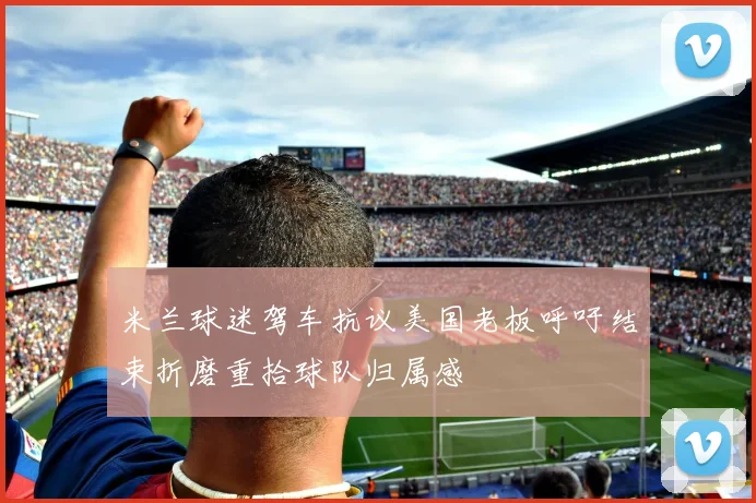 米兰球迷驾车抗议美国老板呼吁结束折磨重拾球队归属感