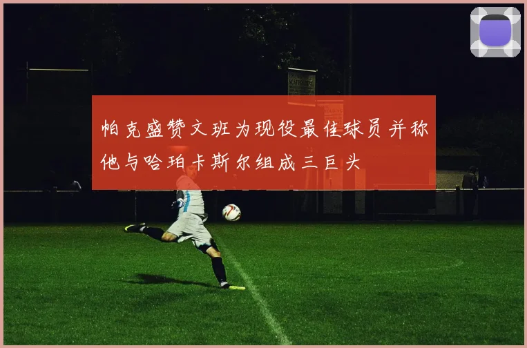 帕克盛赞文班为现役最佳球员并称他与哈珀卡斯尔组成三巨头