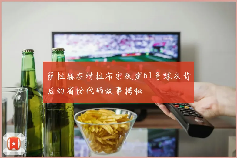 萨拉赫在特拉布宗改穿61号球衣背后的省份代码故事揭秘